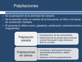 Palpitaciones
 Es la percepción de la actividad del corazón.
 Se la describe como un cambio de la frecuencia, el ritmo o la fuerza
de contracción cardiaca.
 El paciente lo refiere como: golpeteos, aceleración, estremecimiento,
irregularidad.
• Característico de las extrasístoles.
• Infectividad de la sangre para alcanzar
el árbol bronquial lo que motiva un
fallo en el pulso.
Palpitación
aislada
• Comienzo y terminación bruscos ,
taquicardia paroxística y aleteo
auricular.
• Aparece y termina gradualmente.
Palpitaciones
en salvas
 