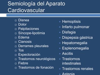 Semiología del Aparato
Cardiovascular
 Disnea
 Dolor
 Palpitaciones
 Síncope-lipotimia
 Edema
 Cianosis
 Derrames pleurales
 Tos
 Expectoración
 Trastornos neurológicos
 Fiebre
 Trastornos de fonación
 Hemoptisis
 Infarto pulmonar
 Disfagia
 Dispepsia gástrica
 Hepatomegalia
 Esplenomegalia
 Ascitis
 Trastornos
intestinales
 Trastornos renales
 