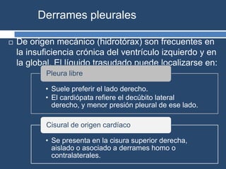 Derrames pleurales
 De origen mecánico (hidrotórax) son frecuentes en
la insuficiencia crónica del ventrículo izquierdo y en
la global. El líquido trasudado puede localizarse en:
• Suele preferir el lado derecho.
• El cardiópata refiere el decúbito lateral
derecho, y menor presión pleural de ese lado.
Pleura libre
• Se presenta en la cisura superior derecha,
aislado o asociado a derrames homo o
contralaterales.
Cisural de origen cardíaco
 
