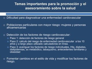Temas importantes para la promoción y el
asesoramiento sobre la salud
 Dificultad para diagnosticar una enfermedad cardiovascular
 Poblaciones particulares con mayor riesgo: mujeres y personas
afroamericanas
 Detección de los factores de riesgo cardiovascular:
 Paso 1: detección de factores de riesgo general
 Paso 2: calculo del riesgo de enfermedad cardiovascular a los 10
años y a largo plazo utilizado calculadoras en línea.
 Paso 3: averiguar los factores de riesgo individuales, Hta, diabetes,
dislipidemias, sx metabólico, tabaquismo, antecedentes familiares y
obesidad
 Fomentar cambios en el estilo de vida y modificar los factores de
riesgo.
 