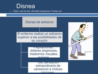 Disnea
 Falta o sed de aire, dificultad respiratoria. Pueden ser:
Disnea de esfuerzo
El enfermo realiza un esfuerzo
superior a las posibilidades de
su corazón
Palpitaciones ,
dolores anginosos,
trastornos visuales,
mareos.
Tos, sensación
extraordinaria de
cansancio e incluso
síncopes.
 