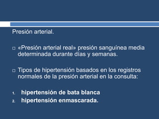 Presión arterial.
 «Presión arterial real» presión sanguínea media
determinada durante días y semanas.
 Tipos de hipertensión basados en los registros
normales de la presión arterial en la consulta:
1. hipertensión de bata blanca
2. hipertensión enmascarada.
 