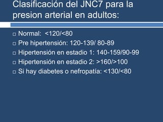 Clasificación del JNC7 para la
presion arterial en adultos:
 Normal: <120/<80
 Pre hipertensión: 120-139/ 80-89
 Hipertensión en estadio 1: 140-159/90-99
 Hipertensión en estadio 2: >160/>100
 Si hay diabetes o nefropatía: <130/<80
 