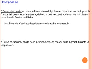 Descripción de:
* Pulso alternante: en este pulso el ritmo del pulso se mantiene normal, pero la
fuerza del pulso arterial alterna, debido a que las contracciones ventriculares
cambian de fuertes a débiles.
- Insuficiencia Cardíaca Izquierda (arteria radial o femoral).
* Pulso paradójico: caída de la presión sistólica mayor de lo normal durante la
inspiración.
 