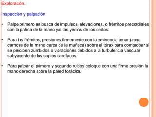 Exploración.
Inspección y palpación.
• Palpe primero en busca de impulsos, elevaciones, o frémitos precordiales
con la palma de la mano y/o las yemas de los dedos.
• Para los frémitos, presiones firmemente con la eminencia tenar (zona
carnosa de la mano cerca de la muñeca) sobre el tórax para comprobar si
se perciben zumbidos o vibraciones debidos a la turbulencia vascular
subyacente de los soplos cardíacos.
• Para palpar el primero y segundo ruidos coloque con una firme presión la
mano derecha sobre la pared torácica.
 