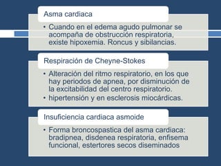 • Cuando en el edema agudo pulmonar se
acompaña de obstrucción respiratoria,
existe hipoxemia. Roncus y sibilancias.
Asma cardiaca
• Alteración del ritmo respiratorio, en los que
hay periodos de apnea, por disminución de
la excitabilidad del centro respiratorio.
• hipertensión y en esclerosis miocárdicas.
Respiración de Cheyne-Stokes
• Forma broncospastica del asma cardiaca:
bradipnea, disdenea respiratoria, enfisema
funcional, estertores secos diseminados
Insuficiencia cardiaca asmoide
 
