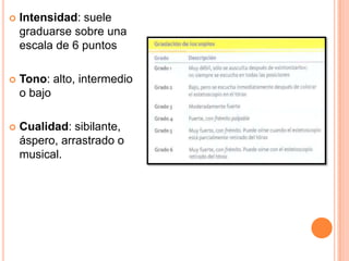  Intensidad: suele
graduarse sobre una
escala de 6 puntos
 Tono: alto, intermedio
o bajo
 Cualidad: sibilante,
áspero, arrastrado o
musical.
 
