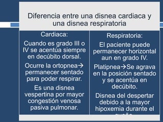 Diferencia entre una disnea cardiaca y
una disnea respiratoria
Cardiaca:
Cuando es grado III o
IV se acentúa siempre
en decúbito dorsal.
Ocurre la ortopnea
permanecer sentado
para poder respirar.
Es una disnea
vespertina por mayor
congestión venosa
pasiva pulmonar.
Respiratoria:
El paciente puede
permanecer horizontal
aun en grado IV.
PlatipneaSe agrava
en la posición sentado
y se acentúa en
decúbito.
Disnea del despertar
debido a la mayor
hipoxemia durante el
sueño.
 