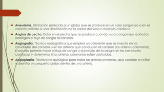  Aneurisma. Dilatación parecida a un globo que se produce en un vaso sanguíneo o en el
corazón debido a una debilitación de la pared del vaso o músculo cardíaco.
 Angina de pecho. Dolor en el pecho que se produce cuando vasos sanguíneos dañados
restringen el flujo de sangre al corazón.
 Angiografía. Técnica radiográfica que emplea un colorante que se inyecta en las
cavidades del corazón o en las arterias que conducen al corazón (las arterias coronarias).
El estudio permite medir el flujo de sangre y la presión de la sangre en las cavidades
cardíacas y determinar si las arterias coronarias están obstruidas.
 Angioplastia. Técnica no quirúrgica para tratar las arterias enfermas, que consiste en inflar
y desinflar un pequeño globo dentro de una arteria.
 