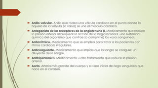  Anillo valvular. Anillo que rodea una válvula cardíaca en el punto donde la
hojuela de la válvula (la valva) se une al músculo cardíaco.
 Antagonista de los receptores de la angiotensina II. Medicamento que reduce
la presión arterial al bloquear la acción de la angiotensina II, una sustancia
química del organismo que contrae (o comprime) los vasos sanguíneos.
 Antiarrítmico. Medicamento que se emplea para tratar a los pacientes con
ritmos cardíacos irregulares.
 Anticoagulante. Medicamento que impide que la sangre se coagule; un
diluyente de la sangre.
 Antihipertensivo. Medicamento u otro tratamiento que reduce la presión
arterial.
 Aorta. Arteria más grande del cuerpo y el vaso inicial de riego sanguíneo que
nace en el corazón.
 