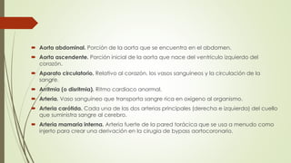  Aorta abdominal. Porción de la aorta que se encuentra en el abdomen.
 Aorta ascendente. Porción inicial de la aorta que nace del ventrículo izquierdo del
corazón.
 Aparato circulatorio. Relativo al corazón, los vasos sanguíneos y la circulación de la
sangre.
 Arritmia (o disritmia). Ritmo cardíaco anormal.
 Arteria. Vaso sanguíneo que transporta sangre rica en oxígeno al organismo.
 Arteria carótida. Cada una de las dos arterias principales (derecha e izquierda) del cuello
que suministra sangre al cerebro.
 Arteria mamaria interna. Arteria fuerte de la pared torácica que se usa a menudo como
injerto para crear una derivación en la cirugía de bypass aortocoronario.
 