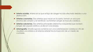  Arteria ocluida. Arteria en la que el flujo de sangre ha sido afectado debido a una
obstrucción.
 Arterias coronarias. Dos arterias que nacen en la aorta, forman un arco por
encima del corazón y se ramifican. Suministran sangre al músculo cardíaco.
 Arterias subclavias. Dos arterias principales (derecha e izquierda) que reciben
sangre del cayado aórtico y la llevan a los brazos.
 Arteriografía. Estudio que se combina con una cateterización cardíaca a fin de
visualizar una arteria o el sistema arterial tras la inyección de un medio de
contraste.
 