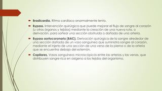  Bradicardia. Ritmo cardíaco anormalmente lento.
 Bypass. Intervención quirúrgica que puede mejorar el flujo de sangre al corazón
(u otros órganos y tejidos) mediante la creación de una nueva ruta, o
derivación, para sortear una sección obstruida o dañada de una arteria.
 Bypass aortocoronario (BAC). Derivación quirúrgica de la sangre alrededor de
una sección dañada de un vaso sanguíneo que suministra sangre al corazón,
mediante el injerto de una sección de una vena de la pierna o de la arteria
que se encuentra debajo del esternón.
 Capilares. Vasos sanguíneos microscópicos entre las arterias y las venas, que
distribuyen sangre rica en oxígeno a los tejidos del organismo.
 