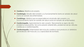  Cardíaco. Relativo al corazón.
 Cardiología. Estudio del corazón y su funcionamiento tanto en estado de salud
como en estado de enfermedad.
 Cardiólogo. Médico que se especializa en el estudio del corazón y su
funcionamiento tanto en estado de salud como en estado de enfermedad.
 Cardiomegalia. Agrandamiento del corazón. Típicamente es signo de otro
problema subyacente, tal como presión arterial alta, problemas de las válvulas
cardíacas o cardiomiopatía.
 Cardiomiopatía. Enfermedad del músculo cardíaco que produce un deterioro
generalizado del músculo y su capacidad de bombeo.
 
