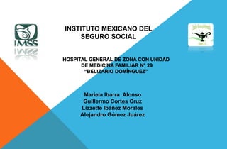 INSTITUTO MEXICANO DEL
SEGURO SOCIAL
HOSPITAL GENERAL DE ZONA CON UNIDAD
DE MEDICINA FAMILIAR N° 29
“BELIZARIO DOMÍNGUEZ”
Mariela Ibarra Alonso
Guillermo Cortes Cruz
Lizzette Ibáñez Morales
Alejandro Gómez Juárez
 