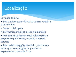 Cavidade torácica
• Sob o esterno, por diante da coluna vertebral
e do esôfago
• Sobre o diafragma
• Entre dois conjuntos pleuro-pulmonares
• Tem seu ápice ligeiramente voltado para a
esquerda e para frente, tocando a parede
torácica
• Peso médio de 5g/Kg no adulto, com altura
entre 13 e 15 cm, largura de 9 a 10cm e
espessura em torno de 6 cm
Localização
 