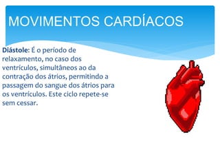 Diástole: É o período de
relaxamento, no caso dos
ventrículos, simultâneos ao da
contração dos átrios, permitindo a
passagem do sangue dos átrios para
os ventrículos. Este ciclo repete-se
sem cessar.
MOVIMENTOS CARDÍACOS
 