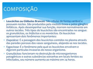  Leucócitos ou Glóbulos Brancos: São células de forma variável e
possuem núcleo. São produzidos pela medula óssea e pelos gânglios
linfáticos. Após desempenhar sua função, morrem normalmente em
outros tecidos. Três tipos de leucócitos são encontrados no sangue:
os granulócitos, os linfócitos e os monócitos. Os leucócitos
apresentam dois fenômenos importantes:
 Diapedese: É a passagem dos leucócitos contidos no plasma através
das paredes porosas dos vasos sanguíneos, alojando-se nos tecidos.
 Fagocitose: É o fenômeno pela qual os leucócitos envolvem e
digerem partículas invasoras do nosso organismo.
 Granulócitos: funcionam na destruição de microorganismos
patogênicos e outras substâncias estranhas em locais feridos ou
infectados, seu número aumenta ao máximo em 24 horas.
COMPOSIÇÃO
 