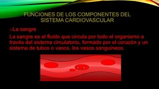 FUNCIONES DE LOS COMPONENTES DEL
SISTEMA CARDIOVASCULAR
oLa sangre
La sangre es el fluido que circula por todo el organismo a
través del sistema circulatorio, formado por el corazón y un
sistema de tubos o vasos, los vasos sanguíneos.
 
