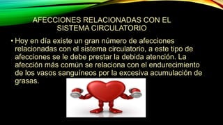 • Hoy en día existe un gran número de afecciones
relacionadas con el sistema circulatorio, a este tipo de
afecciones se le debe prestar la debida atención. La
afección más común se relaciona con el endurecimiento
de los vasos sanguíneos por la excesiva acumulación de
grasas.
AFECCIONES RELACIONADAS CON EL
SISTEMA CIRCULATORIO
 