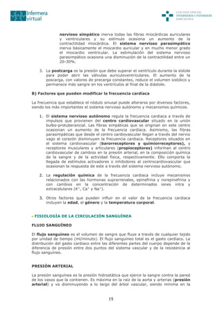 15
nervioso simpático inerva todas las fibras miocárdicas auriculares
y ventriculares y su estímulo ocasiona un aumento de la
contractilidad miocárdica. El sistema nervioso parasimpático
inerva básicamente el miocardio auricular y en mucho menor grado
el miocardio ventricular. La estimulación del sistema nervioso
parasimpático ocasiona una disminución de la contractilidad entre un
20-30%.
3. La postcarga es la presión que debe superar el ventrículo durante la sístole
para poder abrir las válvulas auriculoventriculares. El aumento de la
poscarga, con valores de precarga constantes, reduce el volumen sistólico y
permanece más sangre en los ventrículos al final de la diástole.
B) Factores que pueden modificar la frecuencia cardíaca
La frecuencia que establece el nódulo sinusal puede alterarse por diversos factores,
siendo los más importantes el sistema nervioso autónomo y mecanismos químicos.
1. El sistema nervioso autónomo regula la frecuencia cardiaca a través de
impulsos que provienen del centro cardiovascular situado en la unión
bulbo-protuberancial. Las fibras simpáticas que se originan en este centro
ocasionan un aumento de la frecuencia cardíaca. Asimismo, las fibras
parasimpáticas que desde el centro cardiovascular llegan a través del nervio
vago al corazón disminuyen la frecuencia cardiaca. Receptores situados en
el sistema cardiovascular (barorreceptores y quimiorreceptores), y
receptores musculares y articulares (propioceptores) informan al centro
cardiovascular de cambios en la presión arterial, en la composición química
de la sangre y de la actividad física, respectivamente. Ello comporta la
llegada de estímulos activadores o inhibidores al centrocardiovascular que
ocasionan la respuesta de este a través del sistema nervioso autónomo.
2. La regulación química de la frecuencia cardiaca incluye mecanismos
relacionados con las hormonas suprarrenales, epinefrina y norepinefrina y
con cambios en la concentración de determinados iones intra y
extracelulares (K+
, Ca+
y Na+
).
3. Otros factores que pueden influir en el valor de la frecuencia cardiaca
incluyen la edad, el género y la temperatura corporal.
FISIOLOGÍA DE LA CIRCULACIÓN SANGUÍNEA
FLUJO SANGUÍNEO
El flujo sanguíneo es el volumen de sangre que fluye a través de cualquier tejido
por unidad de tiempo (ml/minuto). El flujo sanguíneo total es el gasto cardiaco. La
distribución del gasto cardiaco entre las diferentes partes del cuerpo depende de la
diferencia de presión entre dos puntos del sistema vascular y de la resistencia al
flujo sanguíneo.
PRESIÓN ARTERIAL
La presión sanguínea es la presión hidrostática que ejerce la sangre contra la pared
de los vasos que la contienen. Es máxima en la raíz de la aorta y arterias (presión
arterial) y va disminuyendo a lo largo del árbol vascular, siendo mínima en la
 