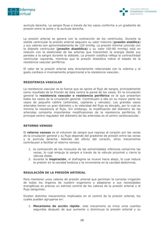 16
aurícula derecha. La sangre fluye a través de los vasos conforme a un gradiente de
presión entre la aorta y la aurícula derecha.
La presión arterial se genera con la contracción de los ventrículos. Durante la
sístole ventricular la presión arterial adquiere su valor máximo (presión sistólica)
y sus valores son aproximadamente de 120 mmHg. La presión mínima coincide con
la diástole ventricular (presión diastòlica) y su valor (60-80 mmHg) está en
relación con la elasticidad de las arterias que transmiten la energía desde sus
paredes a la sangre durante la diástole. La presión sistólica refleja la contractilidad
ventricular izquierda, mientras que la presión diastólica indica el estado de la
resistencia vascular periférica.
El valor de la presión arterial esta directamente relacionado con la volemia y el
gasto cardiaco e inversamente proporcional a la resistencia vascular.
RESISTENCIA VASCULAR
La resistencia vascular es la fuerza que se opone al flujo de sangre, principalmente
como resultado de la fricción de ésta contra la pared de los vasos. En la circulación
general la resistencia vascular o resistencia periférica es la que presentan
todos los vasos de la circulación general. Contribuyen a ella en su mayor parte los
vasos de pequeño calibre (arteriolas, capilares y vénulas). Los grandes vasos
arteriales tienen un gran diámetro y la velocidad del flujo es elevado, por lo cual es
mínima la resistencia al flujo. Sin embargo, la modificación del diámetro de las
arteriolas comporta importantes modificaciones de la resistencia periférica. El
principal centro regulador del diámetro de las arteriolas es el centro cardiovascular.
RETORNO VENOSO
El retorno venoso es el volumen de sangre que regresa al corazón por las venas
de la circulación general y su flujo depende del gradiente de presión entre las venas
y la aurícula derecha. Además del efecto del corazón, otros mecanismos
contribuyen a facilitar el retorno venoso:
1. la contracción de los músculos de las extremidades inferiores comprime las
venas, lo cual empuja la sangre a través de la válvula proximal y cierra la
válvula distal.
2. durante la inspiración, el diafragma se mueve hacia abajo, lo cual reduce
la presión en la cavidad torácica y la incrementa en la cavidad abdominal.
REGULACIÓN DE LA PRESIÓN ARTERIAL
Para mantener unos valores de presión arterial que permitan la correcta irrigación
de todos los órganos de nuestro organismo y adaptarse a sus necesidades
energéticas es preciso un estricto control de los valores de la presión arterial y el
flujo sanguíneo.
Existen distintos mecanismos implicados en el control de la presión arterial, los
cuales pueden agruparse en:
1. Mecanismo de acción rápida: este mecanismo se inicia unos cuantos
segundos después de que aumente o disminuya la presión arterial y su
 
