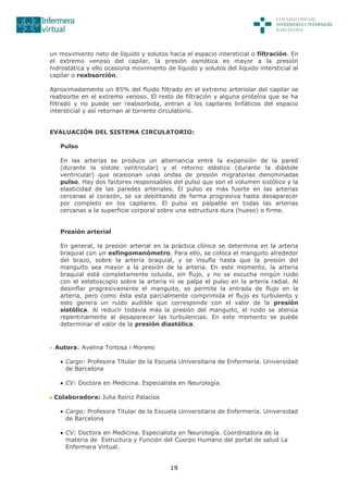 19
un movimiento neto de líquido y solutos hacia el espacio intersticial o filtración. En
el extremo venoso del capilar, la presión osmótica es mayor a la presión
hidrostática y ello ocasiona movimiento de líquido y solutos del líquido intersticial al
capilar o reabsorción.
Aproximadamente un 85% del fluido filtrado en el extremo arteriolar del capilar se
reabsorbe en el extremo venoso. El resto de filtración y alguna proteína que se ha
filtrado y no puede ser reabsorbida, entran a los capilares linfáticos del espacio
intersticial y así retornan al torrente circulatorio.
EVALUACIÓN DEL SISTEMA CIRCULATORIO:
Pulso
En las arterias se produce un alternancia entre la expansión de la pared
(durante la sístole ventricular) y el retorno elástico (durante la diástole
ventricular) que ocasionan unas ondas de presión migratorias denominadas
pulso. Hay dos factores responsables del pulso que son el volumen sistólico y la
elasticidad de las paredes arteriales. El pulso es más fuerte en las arterias
cercanas al corazón, se va debilitando de forma progresiva hasta desaparecer
por completo en los capilares. El pulso es palpable en todas las arterias
cercanas a la superficie corporal sobre una estructura dura (hueso) o firme.
Presión arterial
En general, la presión arterial en la práctica clínica se determina en la arteria
braquial con un esfingomanómetro. Para ello, se coloca el manguito alrededor
del brazo, sobre la arteria braquial, y se insufla hasta que la presión del
manguito sea mayor a la presión de la arteria. En este momento, la arteria
braquial está completamente ocluida, sin flujo, y no se escucha ningún ruido
con el estetoscopio sobre la arteria ni se palpa el pulso en la arteria radial. Al
desinflar progresivamente el manguito, se permite la entrada de flujo en la
arteria, pero como ésta esta parcialmente comprimida el flujo es turbulento y
esto genera un ruido audible que corresponde con el valor de la presión
sistólica. Al reducir todavía más la presión del manguito, el ruido se atenúa
repentinamente al desaparecer las turbulencias. En este momento se puede
determinar el valor de la presión diastólica.
Autora: Avelina Tortosa i Moreno
 Cargo: Profesora Titular de la Escuela Universitaria de Enfermería. Universidad
de Barcelona
 CV: Doctora en Medicina. Especialista en Neurología.
Colaboradora: Julia Reiriz Palacios
 Cargo: Profesora Titular de la Escuela Universitaria de Enfermería. Universidad
de Barcelona
 CV: Doctora en Medicina. Especialista en Neurología. Coordinadora de la
materia de Estructura y Función del Cuerpo Humano del portal de salud La
Enfermera Virtual.
 