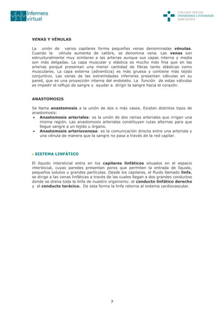 7
VENAS Y VÉNULAS
La unión de varios capilares forma pequeñas venas denominadas vénulas.
Cuando la vénula aumenta de calibre, se denomina vena. Las venas son
estructuralmente muy similares a las arterias aunque sus capas interna y media
son más delgadas. La capa muscular y elástica es mucho más fina que en las
arterias porqué presentan una menor cantidad de fibras tanto elásticas como
musculares. La capa externa (adventicia) es más gruesa y contiene más tejido
conjuntivo. Las venas de las extremidades inferiores presentan válvulas en su
pared, que es una proyección interna del endotelio. La función de estas válvulas
es impedir el reflujo de sangre y ayudar a dirigir la sangre hacia el corazón.
ANASTOMOSIS
Se llama anastomosis a la unión de dos o más vasos. Existen distintos tipos de
anastomosis:
 Anastomosis arteriales: es la unión de dos ramas arteriales que irrigan una
misma región. Las anastomosis arteriales constituyen rutas alternas para que
llegue sangre a un tejido u órgano.
 Anastomosis arteriovenosa: es la comunicación directa entre una arteriola y
una vénula de manera que la sangre no pasa a través de la red capilar.
SISTEMA LINFÁTICO
El líquido intersticial entra en los capilares linfáticos situados en el espacio
intersticial, cuyas paredes presentan poros que permiten la entrada de líquido,
pequeños solutos y grandes partículas. Desde los capilares, el fluido llamado linfa,
se dirige a las venas linfáticas a través de las cuales llegan a dos grandes conductos
donde se drena toda la linfa de nuestro organismo: el conducto linfático derecho
y el conducto torácico. De esta forma la linfa retorna al sistema cardiovascular.
 