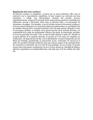 Regulación del ciclo cardíaco
El músculo cardíaco es miogénico, es decir que es auto-excitatorio. Ello está en
contraste con la musculatura esquelética, la cual requiere un estímulo nervioso
consciente o reflejo. Las contracciones rítmicas del corazón ocurren
espontáneamente, aunque la frecuencia de las contracciones puede ser cambiada por
influencias nervios u hormonal, tales como el ejercicio físico o la percepción de
situaciones de peligro. Por ejemplo, el nervio frénico acelera la frecuencia cardíaca y
el nerviovagola desacelera. La secuencia rítmica de contracciones es coordinada por
los nódulos sinusal (SA) y auriculoventricular (AV). El nodo sinusal, llamado a veces
el marcapaso cardíaco, se localiza en la pared superior de la aurícula derecha y es
responsable de la onda de estimulación eléctrica que inicia la contracción auricular
al crear un potencial de acción. Una vez que la onda alcanza el nodo AV, situado en
la parte inferior de la aurícula derecha, se retrasa en el AV antes de continuar su
conducción a lo largo del haz de His y de su distribución en todo el miocardio por las
fibras de Purkinje, produciendo la contracción de los ventrículos. El retraso en el
nodo AV, permite el tiempo suficiente para que toda la sangre en las aurículas llene
los respectivos ventrículos. En el evento de una patología severa, el nodo AV puede
actuar como marcapaso; usualmente eseno es el caso, porque la velocidad de disparo
eléctrico espontáneo es considerablemente más baja que el de las células del nodo
SA.
 