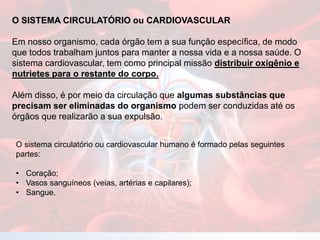 O SISTEMA CIRCULATÓRIO ou CARDIOVASCULAR
Em nosso organismo, cada órgão tem a sua função específica, de modo
que todos trabalham juntos para manter a nossa vida e a nossa saúde. O
sistema cardiovascular, tem como principal missão distribuir oxigênio e
nutrietes para o restante do corpo.
Além disso, é por meio da circulação que algumas substâncias que
precisam ser eliminadas do organismo podem ser conduzidas até os
órgãos que realizarão a sua expulsão.
O sistema circulatório ou cardiovascular humano é formado pelas seguintes
partes:
• Coração;
• Vasos sanguíneos (veias, artérias e capilares);
• Sangue.
 