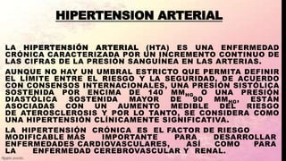 HIPERTENSION ARTERIAL
LA HIPERTENSIÓN ARTERIAL (HTA) ES UNA ENFERMEDAD
CRÓNICA CARACTERIZADA POR UN INCREMENTO CONTINUO DE
LAS CIFRAS DE LA PRESIÓN SANGUÍNEA EN LAS ARTERIAS.
AUNQUE NO HAY UN UMBRAL ESTRICTO QUE PERMITA DEFINIR
EL LÍMITE ENTRE EL RIESGO Y LA SEGURIDAD, DE ACUERDO
CON CONSENSOS INTERNACIONALES, UNA PRESIÓN SISTÓLICA
SOSTENIDA POR ENCIMA DE 140 MMHG O UNA PRESIÓN
DIASTÓLICA SOSTENIDA MAYOR DE 90 MMHG, ESTÁN
ASOCIADAS CON UN AUMENTO MEDIBLE DEL RIESGO
DE ATEROSCLEROSIS Y POR LO TANTO, SE CONSIDERA COMO
UNA HIPERTENSIÓN CLÍNICAMENTE SIGNIFICATIVA.
LA HIPERTENSIÓN CRÓNICA ES EL FACTOR DE RIESGO
MODIFICABLE MÁS IMPORTANTE PARA DESARROLLAR
ENFERMEDADES CARDIOVASCULARES, ASÍ COMO PARA
LA ENFERMEDAD CEREBROVASCULAR Y RENAL.
 