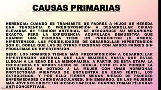 CAUSAS PRIMARIAS
HERENCIA: CUANDO SE TRANSMITE DE PADRES A HIJOS SE HEREDA
UNA TENDENCIA O PREDISPOSICIÓN A DESARROLLAR CIFRAS
ELEVADAS DE TENSIÓN ARTERIAL. SE DESCONOCE SU MECANISMO
EXACTO, PERO LA EXPERIENCIA ACUMULADA DEMUESTRA QUE
CUANDO UNA PERSONA TIENE UN PROGENITOR (O AMBOS)
HIPERTENSOS, LAS POSIBILIDADES DE DESARROLLAR HIPERTENSIÓN
SON EL DOBLE QUE LAS DE OTRAS PERSONAS CON AMBOS PADRES SIN
PROBLEMAS DE HIPERTENSIÓN.
SEXO: LOS HOMBRES TIENEN MÁS PREDISPOSICIÓN A DESARROLLAR
HIPERTENSIÓN ARTERIAL QUE LAS MUJERES HASTA QUE ÉSTAS
LLEGAN A LA EDAD DE LA MENOPAUSIA. A PARTIR DE ESTA ETAPA LA
FRECUENCIA EN AMBOS SEXOS SE IGUALA. ESTO ES ASÍ PORQUE LA
NATURALEZA HA DOTADO A LA MUJER CON UNAS HORMONAS
PROTECTORAS MIENTRAS SE ENCUENTRA EN EDAD FÉRTIL, LOS
ESTRÓGENOS, Y POR ELLO TIENEN MENOS RIESGO DE PADECER
ENFERMEDADES CARDIOVASCULARES. SIN EMBARGO, EN LAS MUJERES
MÁS JÓVENES EXISTE UN RIESGO ESPECIAL CUANDO TOMAN PÍLDORAS
ANTICONCEPTIVAS.
 