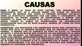 CAUSAS
EDAD Y RAZA: LA EDAD ES OTRO FACTOR, POR DESGRACIA NO
MODIFICABLE, QUE VA A INFLUIR SOBRE LAS CIFRAS DE PRESIÓN
ARTERIAL, DE MANERA QUE TANTO LA PRESIÓN ARTERIAL SISTÓLICA
COMO LA DIASTÓLICA AUMENTAN CON LOS AÑOS Y LÓGICAMENTE SE
ENCUENTRA UN MAYOR NÚMERO DE HIPERTENSOS A MEDIDA QUE
AUMENTA LA EDAD. EN CUANTO A LA RAZA, LOS INDIVIDUOS DE RAZA
NEGRA TIENEN EL DOBLE DE POSIBILIDADES DE DESARROLLAR
HIPERTENSIÓN QUE LOS DE RAZA BLANCA, ADEMÁS DE TENER UN PEOR
PRONÓSTICO.
SOBREPESO: LOS INDIVIDUOS CON SOBREPESO ESTÁN MÁS EXPUESTOS A
TENER MÁS ALTA LA PRESIÓN ARTERIAL QUE UN INDIVIDUO CON PESO
NORMAL. A MEDIDA QUE SE AUMENTA DE PESO SE ELEVA LA TENSIÓN
ARTERIAL Y ESTO ES MUCHO MÁS EVIDENTE EN LOS MENORES DE 40 AÑOS
Y EN LAS MUJERES. LA FRECUENCIA DE LA HIPERTENSIÓN ARTERIAL
ENTRE LOS OBESOS, INDEPENDIENTEMENTE DE LA EDAD, ES ENTRE DOS Y
TRES VECES SUPERIOR A LA DE LOS INDIVIDUOS CON UN PESO NORMAL.
NO SE SABE CON CLARIDAD SI ES LA OBESIDAD POR SÍ MISMA LA CAUSA
DE LA HIPERTENSIÓN, O SI HAY UN FACTOR ASOCIADO QUE AUMENTE LA
PRESIÓN EN PERSONAS CON SOBREPESO.
 
