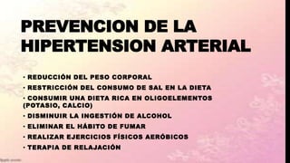 PREVENCION DE LA
HIPERTENSION ARTERIAL
• REDUCCIÓN DEL PESO CORPORAL
• RESTRICCIÓN DEL CONSUMO DE SAL EN LA DIETA
• CONSUMIR UNA DIETA RICA EN OLIGOELEMENTOS
(POTASIO, CALCIO)
• DISMINUIR LA INGESTIÓN DE ALCOHOL
• ELIMINAR EL HÁBITO DE FUMAR
• REALIZAR EJERCICIOS FÍSICOS AERÓBICOS
• TERAPIA DE RELAJACIÓN
 