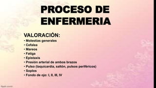 PROCESO DE
ENFERMERIA
VALORACIÓN:
• Molestias generales
• Cefalea
• Mareos
• Fatiga
• Epistaxis
• Presión arterial de ambos brazos
• Pulso (taquicardia, saltón, pulsos periféricos)
• Soplos
• Fondo de ojo: I, II, III, IV
 