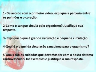 1- De acordo com o primeiro vídeo, explique a parceria entre
os pulmões e o coração.
2-Como o sangue circula pelo organismo? Justifique sua
resposta.
3- Explique o que é grande circulação e pequena circulação.
4-Qual é o papel da circulação sanguínea para o organismo?
5-Quais são os cuidados que devemos ter com o nosso sistema
cardiovascular? Dê exemplos e justifique a sua resposta.
 
