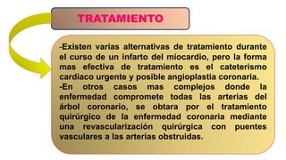 TRATAMIENTO
-Existen varias alternativas de tratamiento durante
el curso de un infarto del miocardio, pero la forma
mas efectiva de tratamiento es el cateterismo
cardiaco urgente y posible angioplastia coronaria.
-En otros casos mas complejos donde la
enfermedad compromete todas las arterias del
árbol coronario, se obtara por el tratamiento
quirúrgico de la enfermedad coronaria mediante
una revascularización quirúrgica con puentes
vasculares a las arterias obstruidas.
 