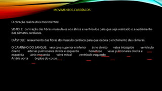 MOVIMENTOS CARDÍACOS
O coração realiza dois movimentos:
SISTOLE: contração das fibras musculares nos átrios e ventrículos para que seja realizado o esvaziamento
das câmaras cardíacas.
DIÁSTOLE: relaxamento das fibras do músculo cardíaco para que ocorra o enchimento das câmaras.
O CAMINHO DO SANGUE: veia cava superior e inferior átrio direito valva tricúspide ventrículo
direito artérias pulmonares direita e esquerda hematose veias pulmonares direita e
esquerda átrio esquerdo valva mitral ventrículo esquerdo
Artéria aorta órgãos do corpo.
 
