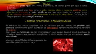 PLASMA
O plasma é a parte líquida do sangue, é composto, em grande parte, por água e várias
dissolvidas.
No plasma encontramos íons, como o sódio, potássio, cálcio e magnésio; proteínas, como
albuminas e anticorpos; e várias substâncias que são transportadas pelo sangue, como
glicose, vitaminas, hormônios, gases respiratórios e resíduos do metabolismo. Essa porção do
sangue apresenta uma coloração amarelada.
•HEMÁCIAS, ERITRÓCITOS OU GLÓBULOS VERMELHOS
As hemácias são células sanguíneas que se destacam por seu formato de pequeno disco
bicôncavo contendo uma grande quantidade de hemoglobina, pigmento responsável pelo transporte
de oxigênio.
Essas células são numerosas e as mais encontradas em nosso sangue. Devido à grande quantidade de
hemácias e à presença de pigmento hemoglobina no interior dessas, o sangue apresenta um aspecto
avermelhado.
vivem em média 120 dias. Após esse período, são
destruídas, principalmente no baço.
 