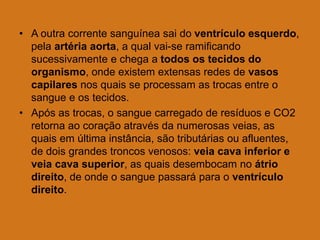 • A outra corrente sanguínea sai do ventrículo esquerdo,
pela artéria aorta, a qual vai-se ramificando
sucessivamente e chega a todos os tecidos do
organismo, onde existem extensas redes de vasos
capilares nos quais se processam as trocas entre o
sangue e os tecidos.
• Após as trocas, o sangue carregado de resíduos e CO2
retorna ao coração através da numerosas veias, as
quais em última instância, são tributárias ou afluentes,
de dois grandes troncos venosos: veia cava inferior e
veia cava superior, as quais desembocam no átrio
direito, de onde o sangue passará para o ventrículo
direito.
 
