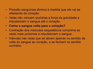 • Pressão sanguínea diminui à medida que ele vai se
afastando do coração.
• Veias não vencem sozinhas a força da gravidade e
impulsionam o sangue até o coração.
• Como o sangue volta para o coração?
• Contração dos músculos esqueléticos comprime as
veias mais próximas e impulsionam o sangue.
• Válvulas nas veias que se abrem apenas no sentido da
volta do sangue ao coração, e se fecham no sentido
contrário.
 