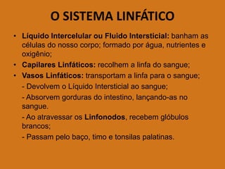O SISTEMA LINFÁTICO
• Líquido Intercelular ou Fluido Intersticial: banham as
células do nosso corpo; formado por água, nutrientes e
oxigênio;
• Capilares Linfáticos: recolhem a linfa do sangue;
• Vasos Linfáticos: transportam a linfa para o sangue;
- Devolvem o Líquido Intersticial ao sangue;
- Absorvem gorduras do intestino, lançando-as no
sangue.
- Ao atravessar os Linfonodos, recebem glóbulos
brancos;
- Passam pelo baço, timo e tonsilas palatinas.
 