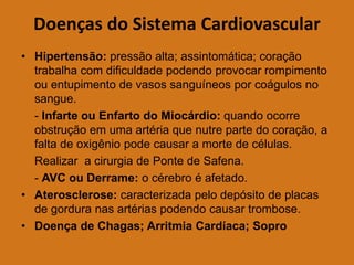 Doenças do Sistema Cardiovascular
• Hipertensão: pressão alta; assintomática; coração
trabalha com dificuldade podendo provocar rompimento
ou entupimento de vasos sanguíneos por coágulos no
sangue.
- Infarte ou Enfarto do Miocárdio: quando ocorre
obstrução em uma artéria que nutre parte do coração, a
falta de oxigênio pode causar a morte de células.
Realizar a cirurgia de Ponte de Safena.
- AVC ou Derrame: o cérebro é afetado.
• Aterosclerose: caracterizada pelo depósito de placas
de gordura nas artérias podendo causar trombose.
• Doença de Chagas; Arritmia Cardíaca; Sopro
 