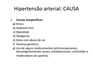  Causas inespecíficas:
a) Stress
b) Sedentarismo
c) Obesidade
d) Tabagismo
e) Dieta com abuso de sal
f) Herança genética;
g) Uso de alguns medicamentos (anticoncepcionais,
descongestionantes nasais, antidepressivos, corticóides e
moderadores de apetite);
Hipertensão arterial: CAUSA
 