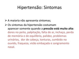 Hipertensão: Sintomas
 A maioria não apresenta sintomas;
 Os sintomas da hipertensão costumam
aparecer somente quando a pressão está muito alta:
dores no peito, palpitação, falta de ar, inchaço, perda
de memória e de equilíbrio, palidez, problemas
urinários, dor de cabeça, tonturas, zumbido no
ouvido, fraqueza, visão embaçada e sangramento
nasal.
 