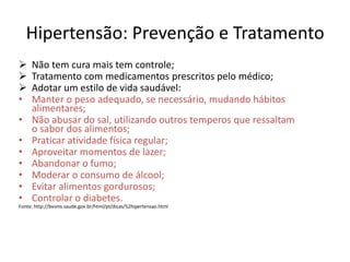 Hipertensão: Prevenção e Tratamento
 Não tem cura mais tem controle;
 Tratamento com medicamentos prescritos pelo médico;
 Adotar um estilo de vida saudável:
• Manter o peso adequado, se necessário, mudando hábitos
alimentares;
• Não abusar do sal, utilizando outros temperos que ressaltam
o sabor dos alimentos;
• Praticar atividade física regular;
• Aproveitar momentos de lazer;
• Abandonar o fumo;
• Moderar o consumo de álcool;
• Evitar alimentos gordurosos;
• Controlar o diabetes.
Fonte: http://bvsms.saude.gov.br/html/pt/dicas/52hipertensao.html
 