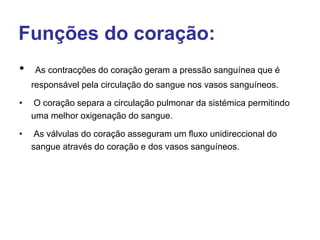 Funções do coração:
• As contracções do coração geram a pressão sanguínea que é
responsável pela circulação do sangue nos vasos sanguíneos.
• O coração separa a circulação pulmonar da sistémica permitindo
uma melhor oxigenação do sangue.
• As válvulas do coração asseguram um fluxo unidireccional do
sangue através do coração e dos vasos sanguíneos.
 