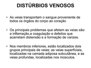 DISTÚRBIOS VENOSOS
• As veias transportam o sangue proveniente de
todos os órgãos do corpo ao coração
• Os principais problemas que afetam as veias são:
a inflamação,a coagulação e defeitos que
acarretam distensão e a formação de varizes.
• Nos membros inferiores, estão localizados dois
grupos principais de veias: as veias superficiais,
localizadas na camada adiposa subcutânea, e as
veias profundas, localizadas nos músculos.
 