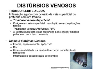 DISTÚRBIOS VENOSOS
• TROMBOFLEBITE AGUDA
Inflamação aguda com oclusão de veia superficial ou
profunda com um trombo
– Trombose Venosa Superficial
• Coágulo em veia superficial : resolução sem complicações
tardias
– Trombose Venosa Profunda (TVP)
• A tromboflebite das veias profundas pode causar embolia
pulmonar , com risco de morte
• Sinais e Sintomas Clínicos:
– Edema, especialmente após TVP
– Dor
– Hipersensibilidade da panturrilha (↑ com dorsiflexão do
tornozelo)
– Inflamação e descoloração do membro
Fonte:pt.wikipedia.org/
 