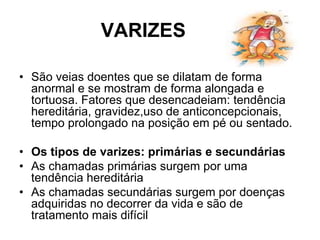 VARIZES
• São veias doentes que se dilatam de forma
anormal e se mostram de forma alongada e
tortuosa. Fatores que desencadeiam: tendência
hereditária, gravidez,uso de anticoncepcionais,
tempo prolongado na posição em pé ou sentado.
• Os tipos de varizes: primárias e secundárias
• As chamadas primárias surgem por uma
tendência hereditária
• As chamadas secundárias surgem por doenças
adquiridas no decorrer da vida e são de
tratamento mais difícil
 